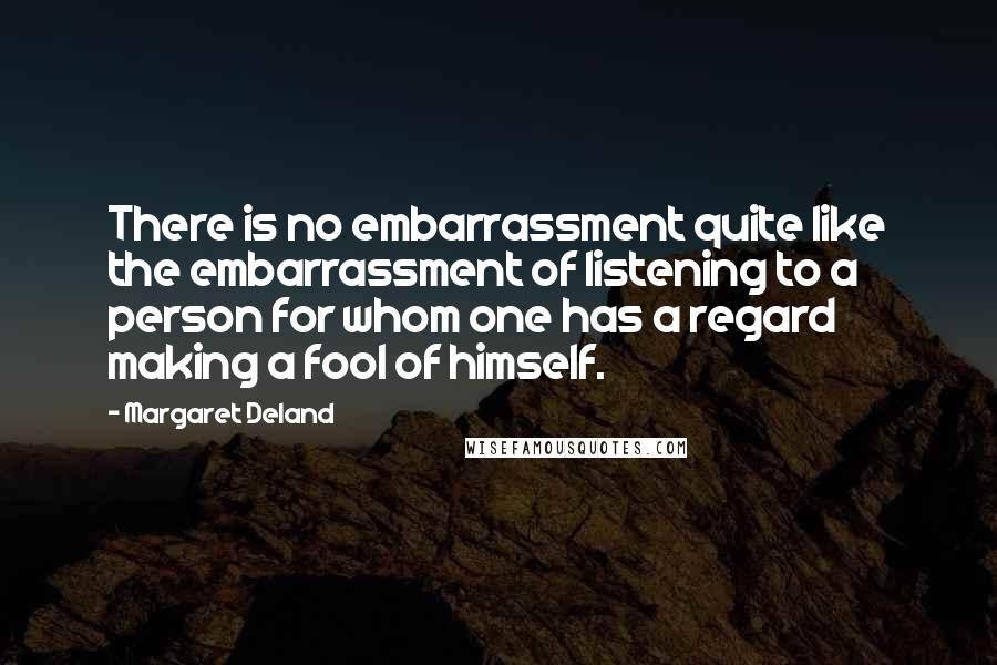 Margaret Deland Quotes: There is no embarrassment quite like the embarrassment of listening to a person for whom one has a regard making a fool of himself.