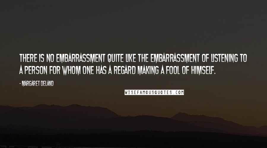 Margaret Deland Quotes: There is no embarrassment quite like the embarrassment of listening to a person for whom one has a regard making a fool of himself.