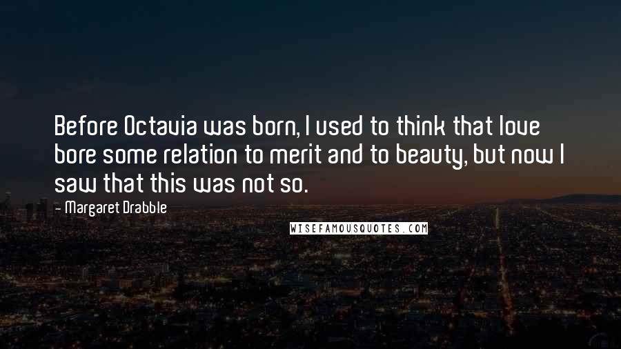 Margaret Drabble Quotes: Before Octavia was born, I used to think that love bore some relation to merit and to beauty, but now I saw that this was not so.