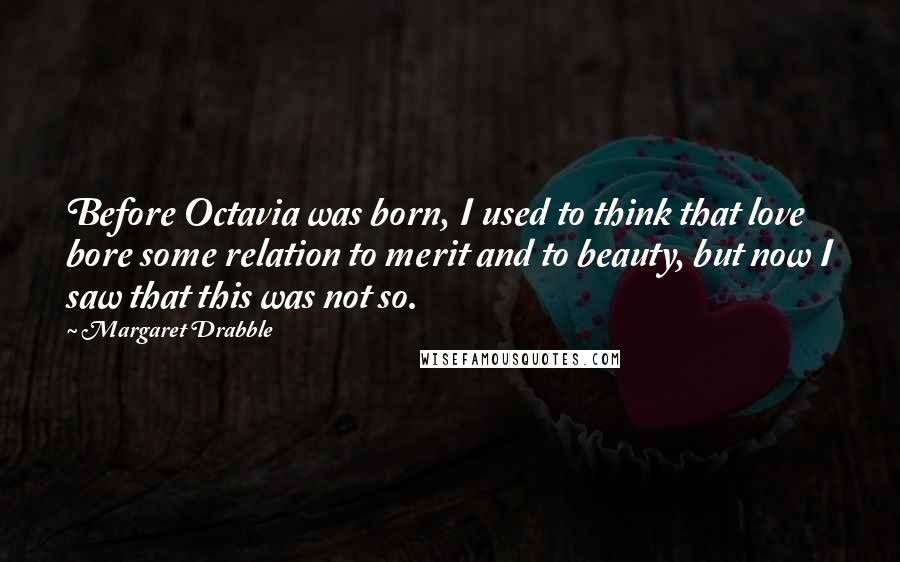 Margaret Drabble Quotes: Before Octavia was born, I used to think that love bore some relation to merit and to beauty, but now I saw that this was not so.