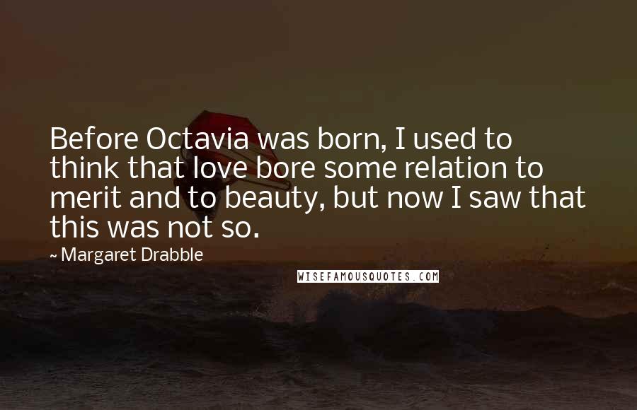 Margaret Drabble Quotes: Before Octavia was born, I used to think that love bore some relation to merit and to beauty, but now I saw that this was not so.