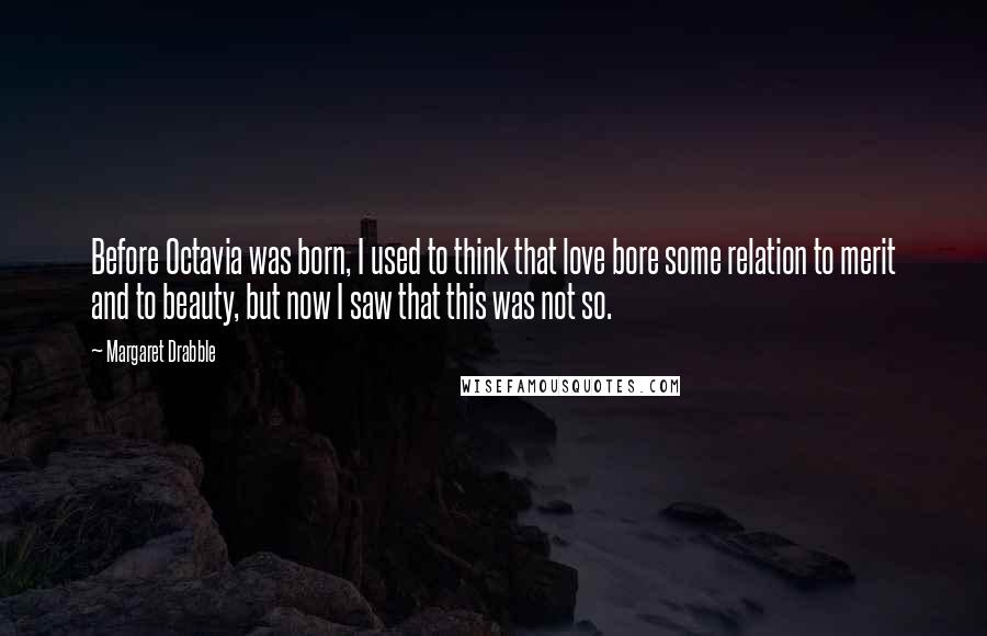 Margaret Drabble Quotes: Before Octavia was born, I used to think that love bore some relation to merit and to beauty, but now I saw that this was not so.