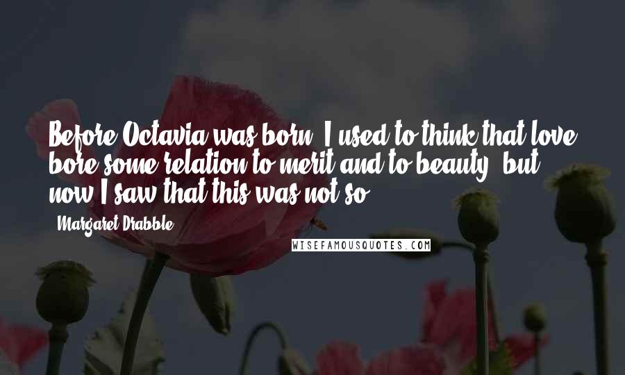 Margaret Drabble Quotes: Before Octavia was born, I used to think that love bore some relation to merit and to beauty, but now I saw that this was not so.