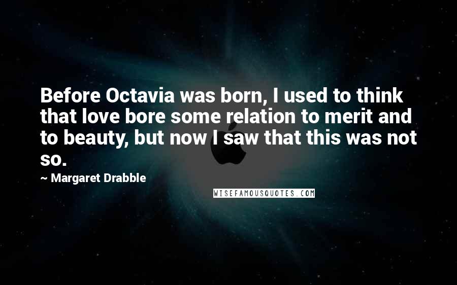 Margaret Drabble Quotes: Before Octavia was born, I used to think that love bore some relation to merit and to beauty, but now I saw that this was not so.
