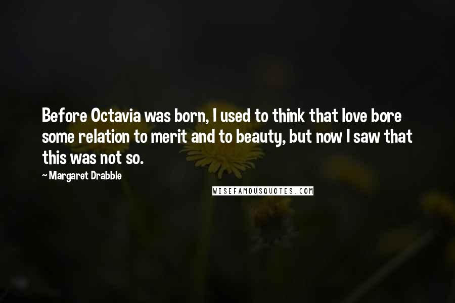 Margaret Drabble Quotes: Before Octavia was born, I used to think that love bore some relation to merit and to beauty, but now I saw that this was not so.