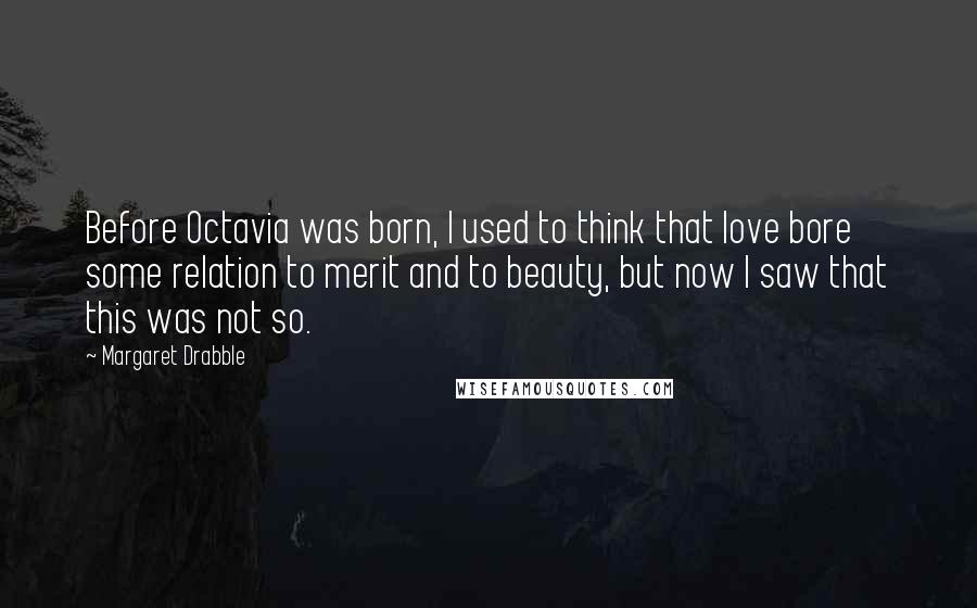 Margaret Drabble Quotes: Before Octavia was born, I used to think that love bore some relation to merit and to beauty, but now I saw that this was not so.