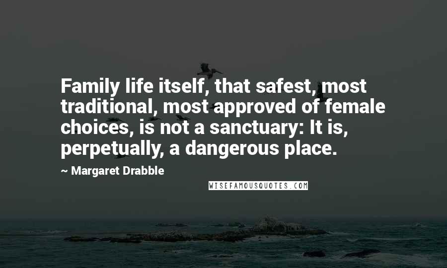 Margaret Drabble Quotes: Family life itself, that safest, most traditional, most approved of female choices, is not a sanctuary: It is, perpetually, a dangerous place.
