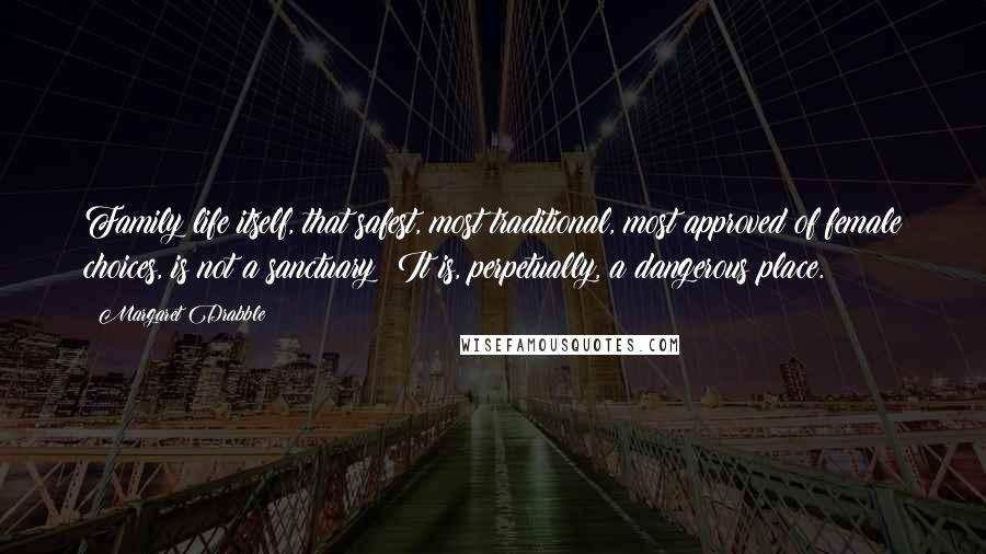 Margaret Drabble Quotes: Family life itself, that safest, most traditional, most approved of female choices, is not a sanctuary: It is, perpetually, a dangerous place.