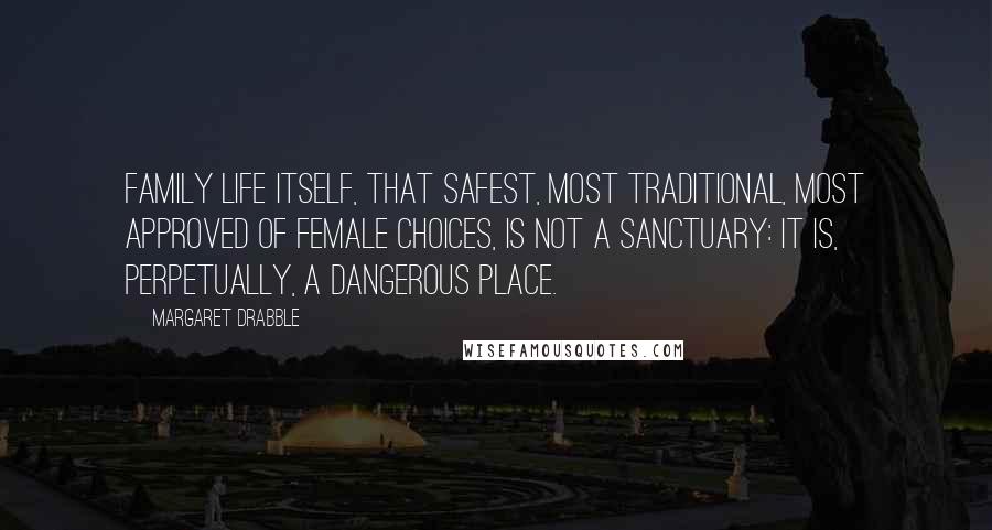 Margaret Drabble Quotes: Family life itself, that safest, most traditional, most approved of female choices, is not a sanctuary: It is, perpetually, a dangerous place.