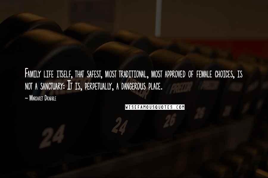 Margaret Drabble Quotes: Family life itself, that safest, most traditional, most approved of female choices, is not a sanctuary: It is, perpetually, a dangerous place.