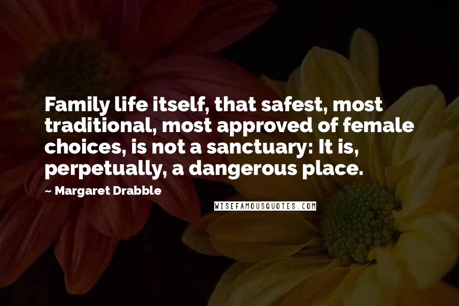 Margaret Drabble Quotes: Family life itself, that safest, most traditional, most approved of female choices, is not a sanctuary: It is, perpetually, a dangerous place.