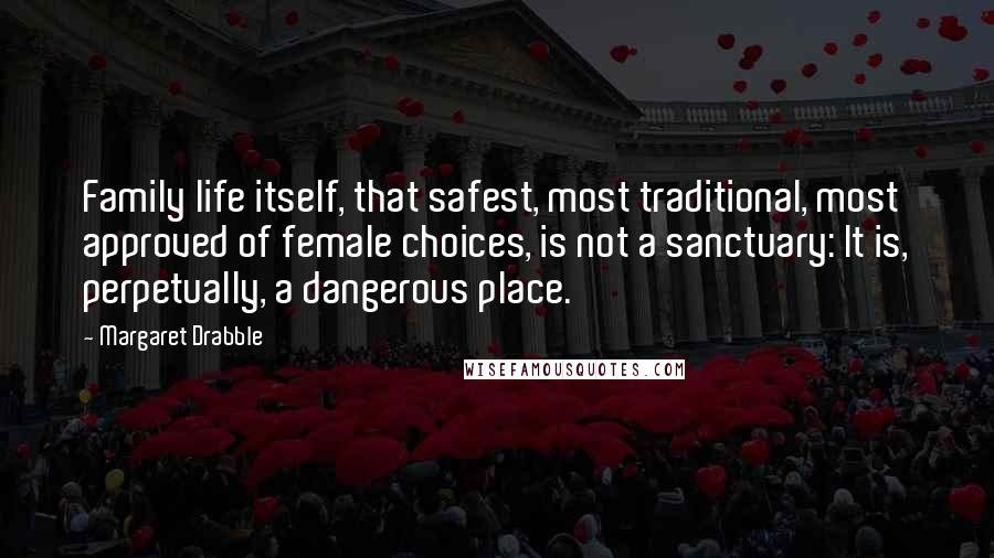 Margaret Drabble Quotes: Family life itself, that safest, most traditional, most approved of female choices, is not a sanctuary: It is, perpetually, a dangerous place.