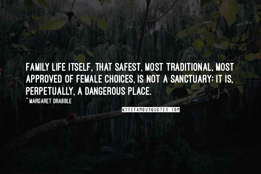 Margaret Drabble Quotes: Family life itself, that safest, most traditional, most approved of female choices, is not a sanctuary: It is, perpetually, a dangerous place.