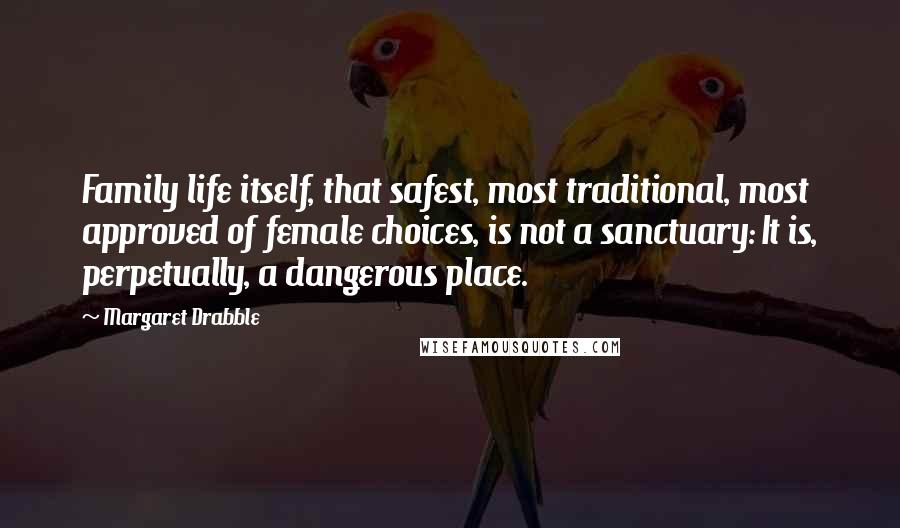 Margaret Drabble Quotes: Family life itself, that safest, most traditional, most approved of female choices, is not a sanctuary: It is, perpetually, a dangerous place.