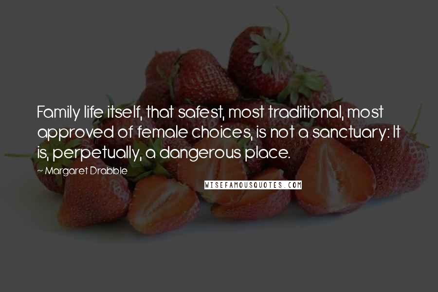 Margaret Drabble Quotes: Family life itself, that safest, most traditional, most approved of female choices, is not a sanctuary: It is, perpetually, a dangerous place.