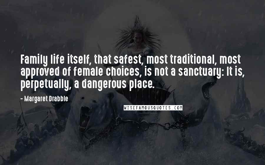 Margaret Drabble Quotes: Family life itself, that safest, most traditional, most approved of female choices, is not a sanctuary: It is, perpetually, a dangerous place.