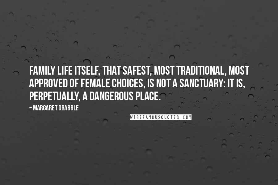 Margaret Drabble Quotes: Family life itself, that safest, most traditional, most approved of female choices, is not a sanctuary: It is, perpetually, a dangerous place.