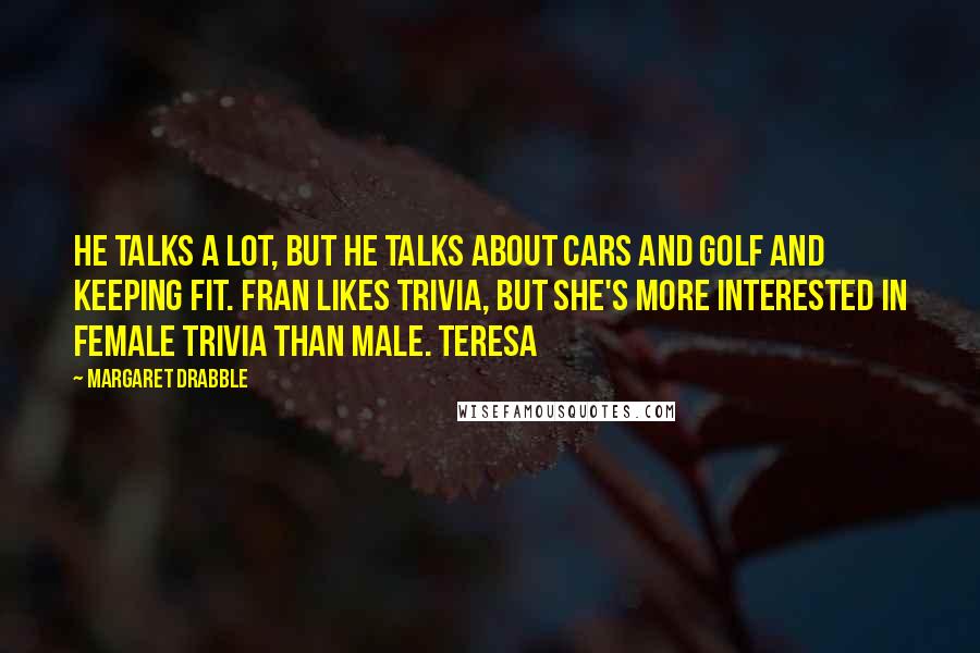 Margaret Drabble Quotes: He talks a lot, but he talks about cars and golf and keeping fit. Fran likes trivia, but she's more interested in female trivia than male. Teresa