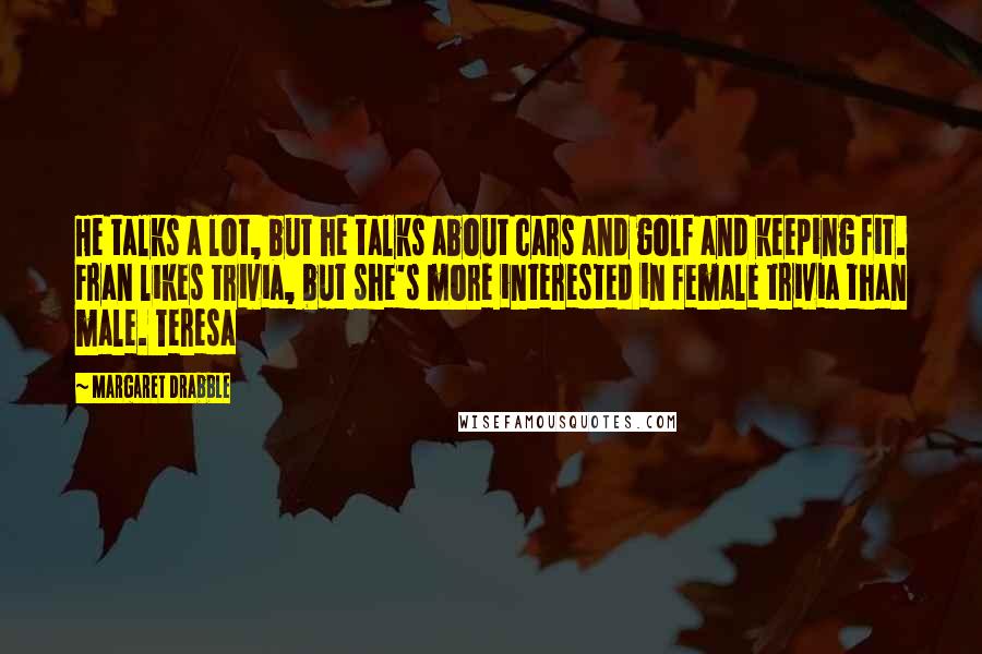 Margaret Drabble Quotes: He talks a lot, but he talks about cars and golf and keeping fit. Fran likes trivia, but she's more interested in female trivia than male. Teresa