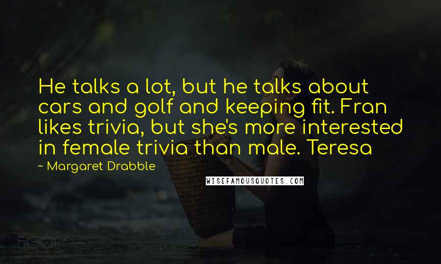 Margaret Drabble Quotes: He talks a lot, but he talks about cars and golf and keeping fit. Fran likes trivia, but she's more interested in female trivia than male. Teresa