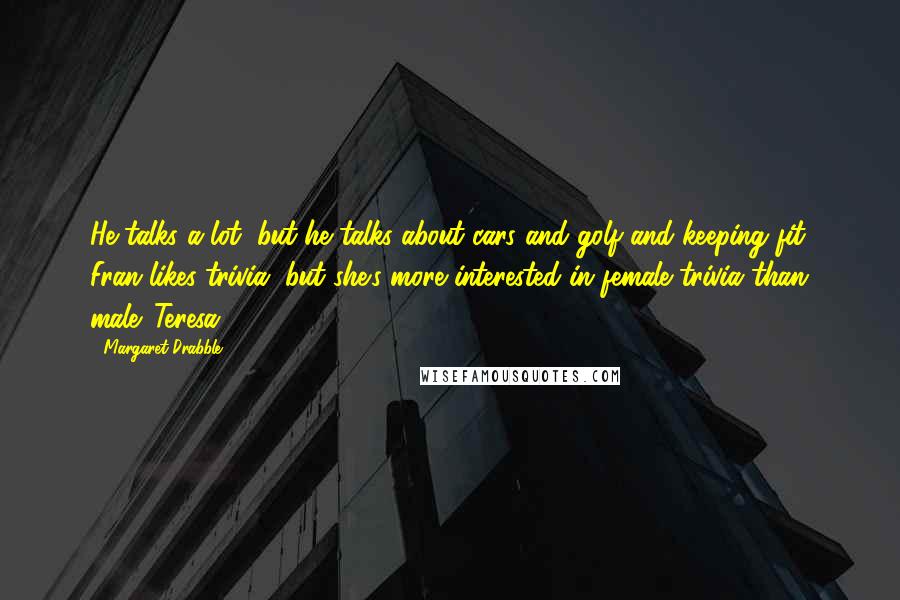 Margaret Drabble Quotes: He talks a lot, but he talks about cars and golf and keeping fit. Fran likes trivia, but she's more interested in female trivia than male. Teresa