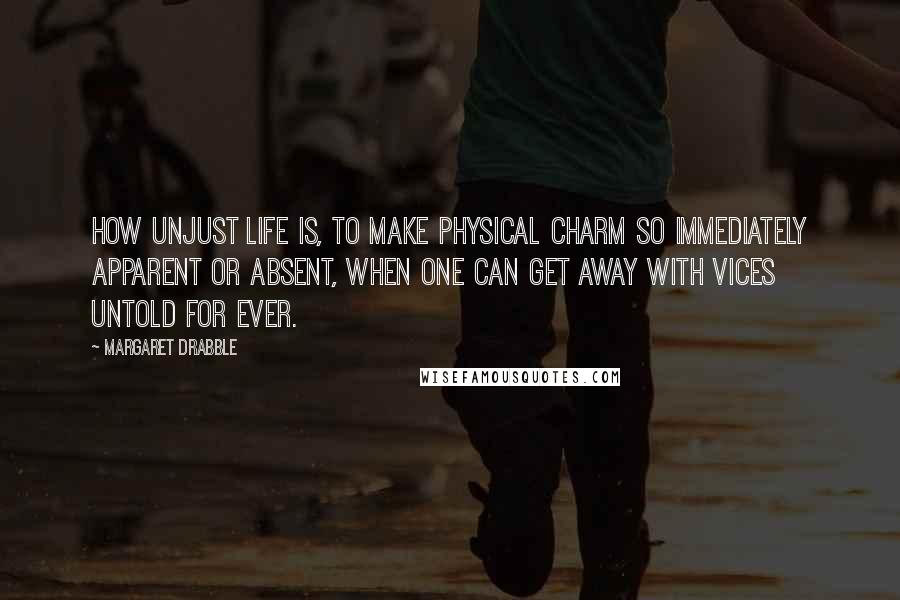 Margaret Drabble Quotes: How unjust life is, to make physical charm so immediately apparent or absent, when one can get away with vices untold for ever.