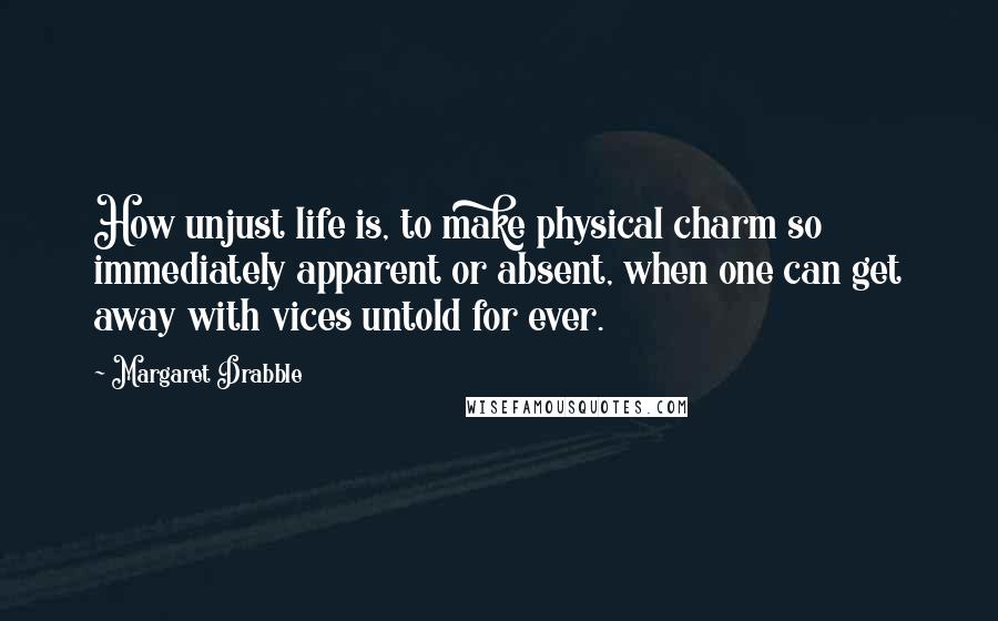 Margaret Drabble Quotes: How unjust life is, to make physical charm so immediately apparent or absent, when one can get away with vices untold for ever.