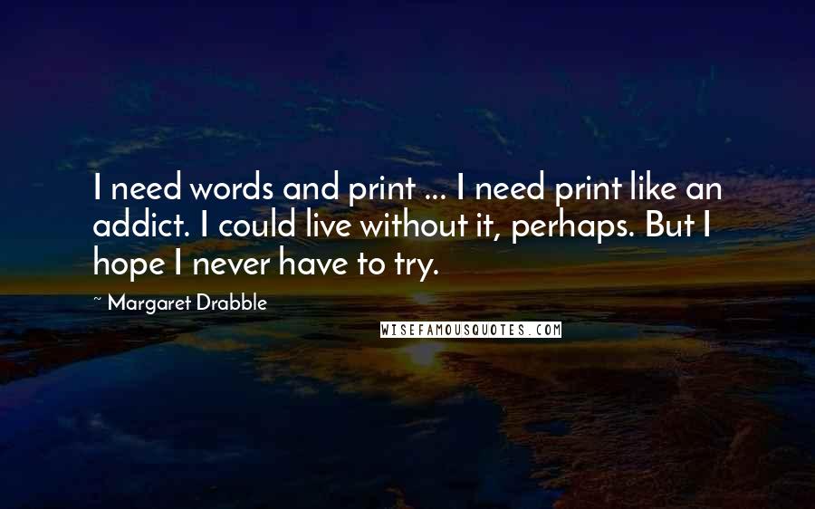 Margaret Drabble Quotes: I need words and print ... I need print like an addict. I could live without it, perhaps. But I hope I never have to try.