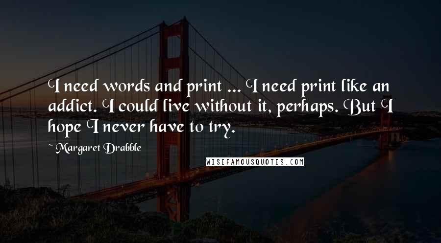 Margaret Drabble Quotes: I need words and print ... I need print like an addict. I could live without it, perhaps. But I hope I never have to try.