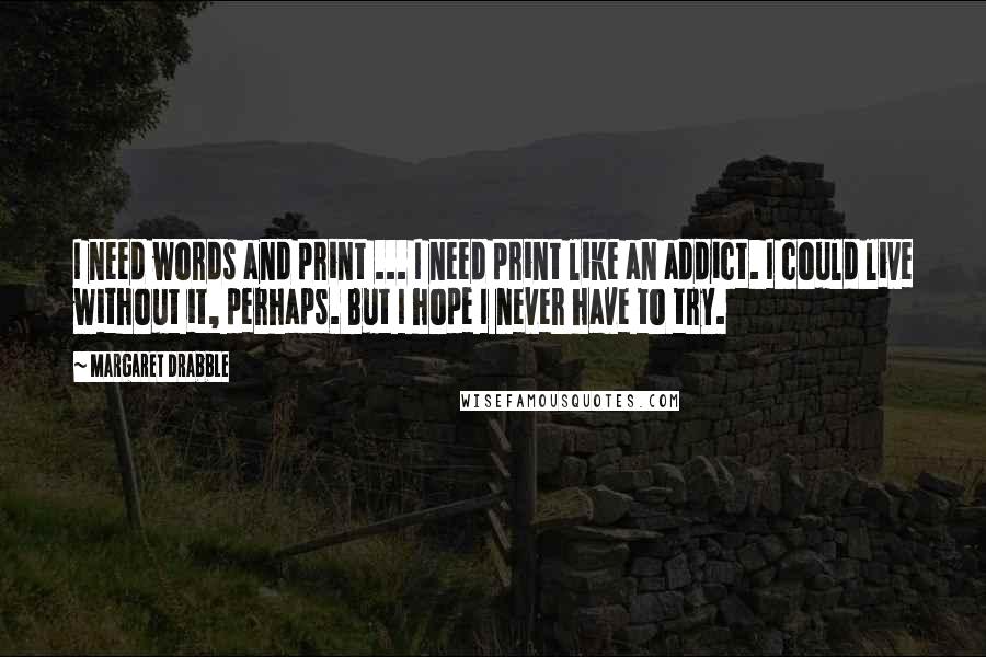 Margaret Drabble Quotes: I need words and print ... I need print like an addict. I could live without it, perhaps. But I hope I never have to try.