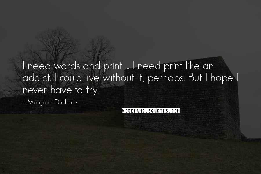 Margaret Drabble Quotes: I need words and print ... I need print like an addict. I could live without it, perhaps. But I hope I never have to try.