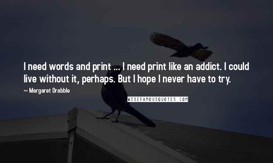 Margaret Drabble Quotes: I need words and print ... I need print like an addict. I could live without it, perhaps. But I hope I never have to try.