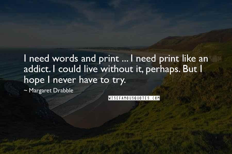 Margaret Drabble Quotes: I need words and print ... I need print like an addict. I could live without it, perhaps. But I hope I never have to try.