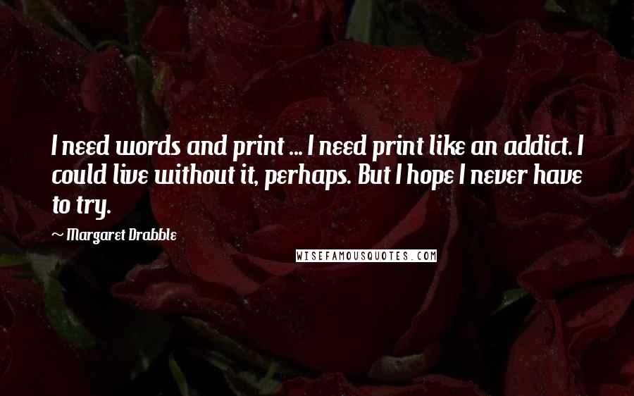 Margaret Drabble Quotes: I need words and print ... I need print like an addict. I could live without it, perhaps. But I hope I never have to try.