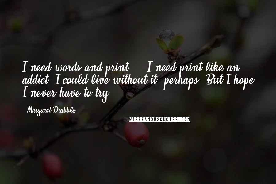 Margaret Drabble Quotes: I need words and print ... I need print like an addict. I could live without it, perhaps. But I hope I never have to try.