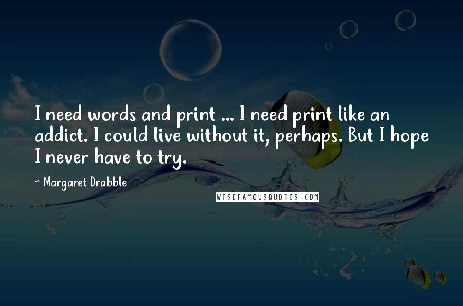 Margaret Drabble Quotes: I need words and print ... I need print like an addict. I could live without it, perhaps. But I hope I never have to try.