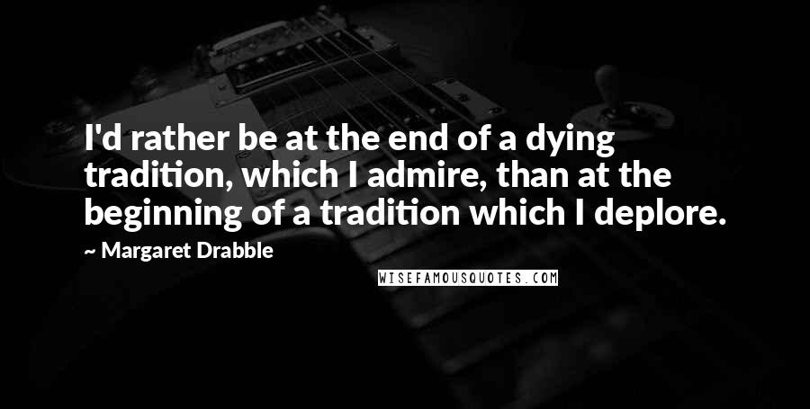 Margaret Drabble Quotes: I'd rather be at the end of a dying tradition, which I admire, than at the beginning of a tradition which I deplore.