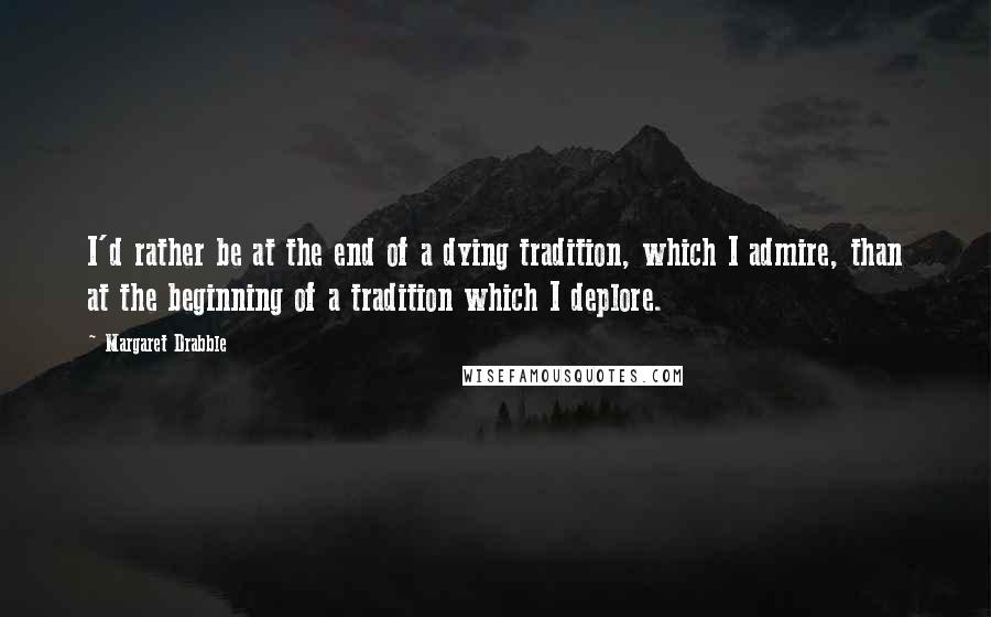 Margaret Drabble Quotes: I'd rather be at the end of a dying tradition, which I admire, than at the beginning of a tradition which I deplore.