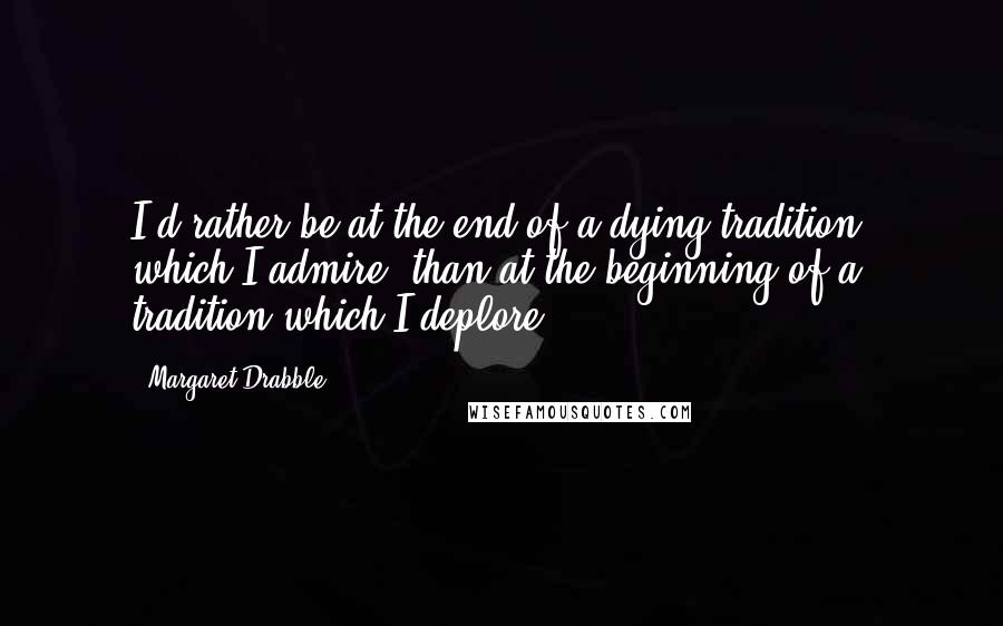 Margaret Drabble Quotes: I'd rather be at the end of a dying tradition, which I admire, than at the beginning of a tradition which I deplore.