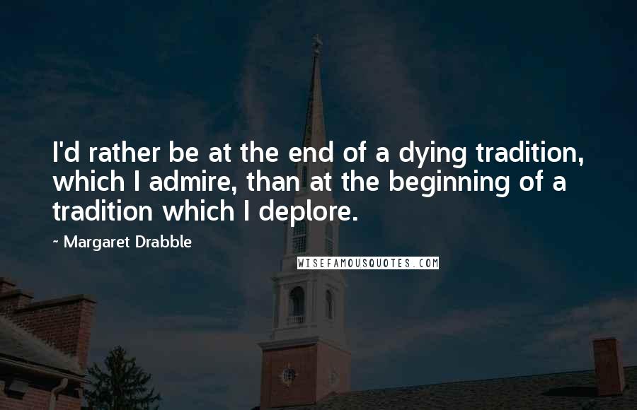 Margaret Drabble Quotes: I'd rather be at the end of a dying tradition, which I admire, than at the beginning of a tradition which I deplore.