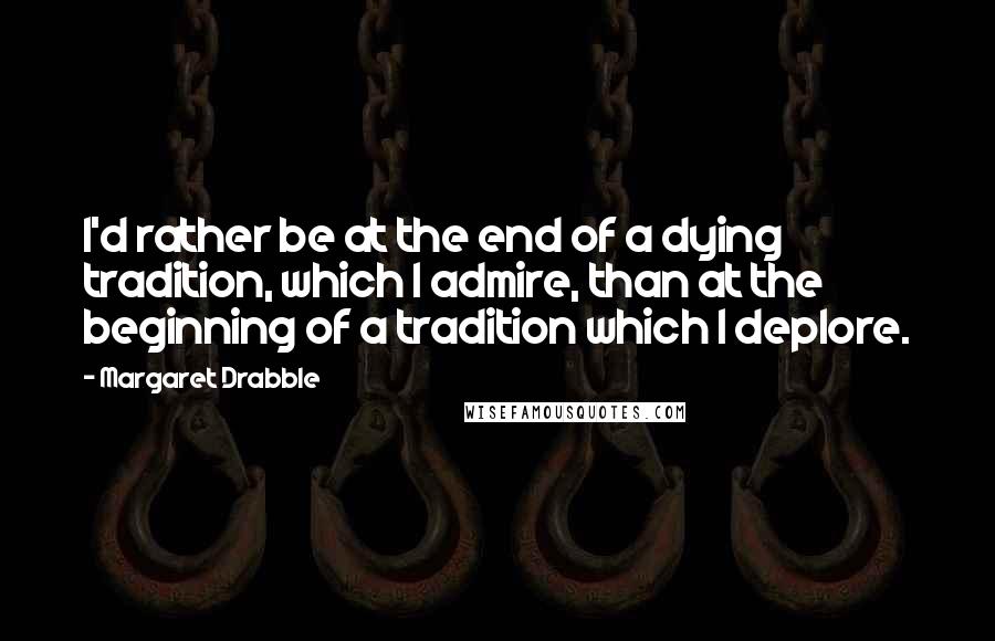 Margaret Drabble Quotes: I'd rather be at the end of a dying tradition, which I admire, than at the beginning of a tradition which I deplore.
