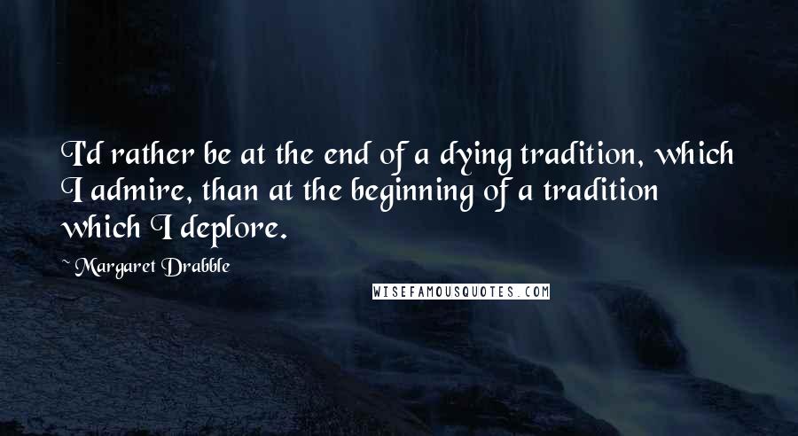 Margaret Drabble Quotes: I'd rather be at the end of a dying tradition, which I admire, than at the beginning of a tradition which I deplore.