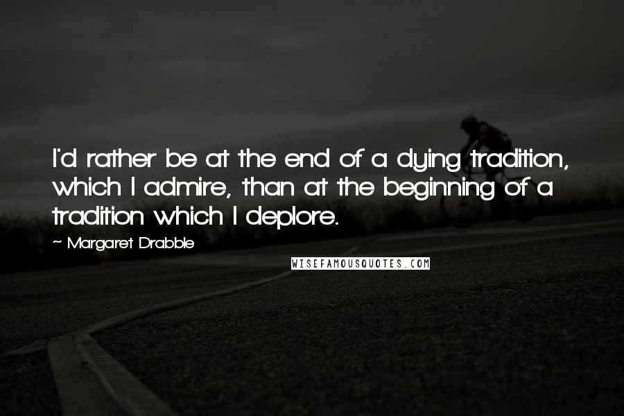 Margaret Drabble Quotes: I'd rather be at the end of a dying tradition, which I admire, than at the beginning of a tradition which I deplore.