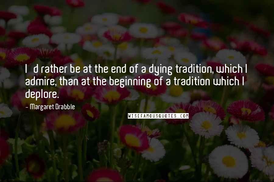 Margaret Drabble Quotes: I'd rather be at the end of a dying tradition, which I admire, than at the beginning of a tradition which I deplore.