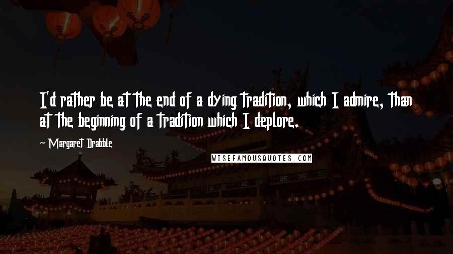 Margaret Drabble Quotes: I'd rather be at the end of a dying tradition, which I admire, than at the beginning of a tradition which I deplore.