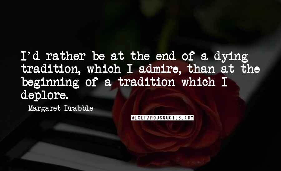 Margaret Drabble Quotes: I'd rather be at the end of a dying tradition, which I admire, than at the beginning of a tradition which I deplore.