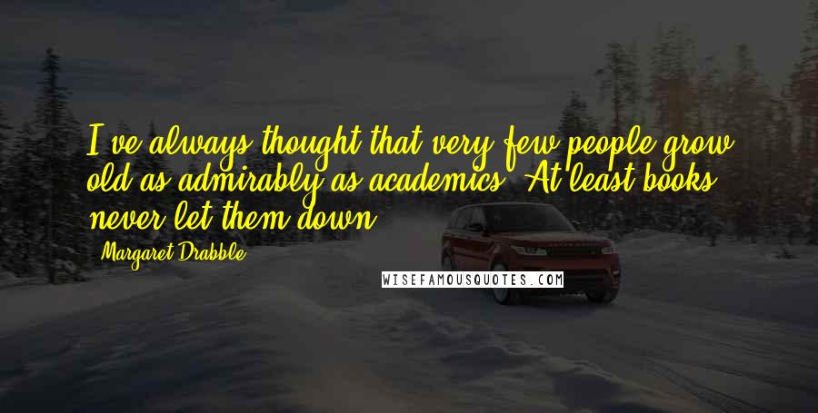 Margaret Drabble Quotes: I've always thought that very few people grow old as admirably as academics. At least books never let them down.