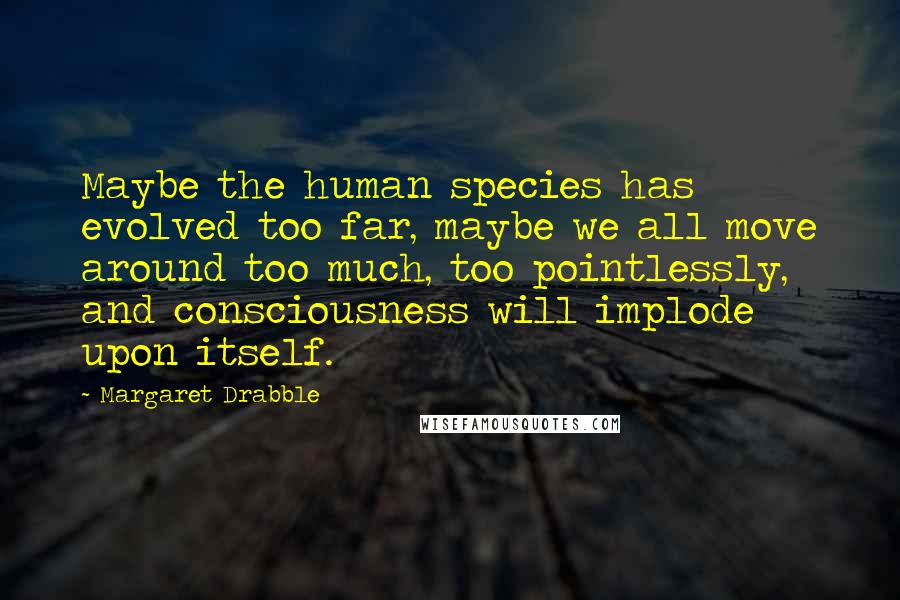 Margaret Drabble Quotes: Maybe the human species has evolved too far, maybe we all move around too much, too pointlessly, and consciousness will implode upon itself.