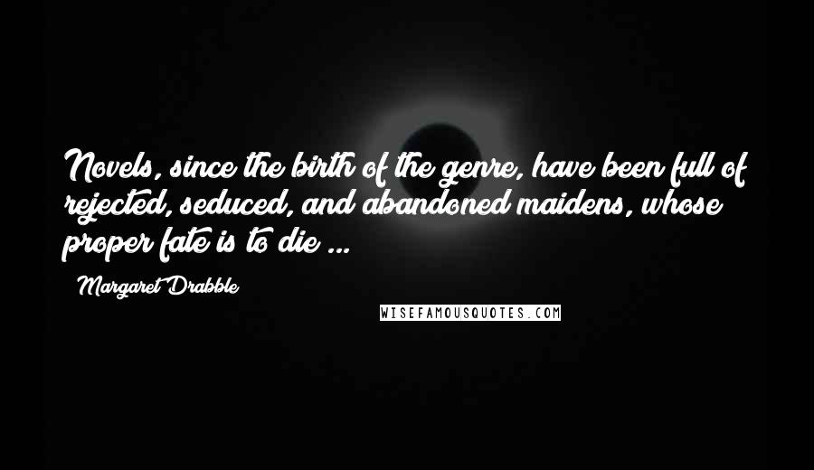 Margaret Drabble Quotes: Novels, since the birth of the genre, have been full of rejected, seduced, and abandoned maidens, whose proper fate is to die ...