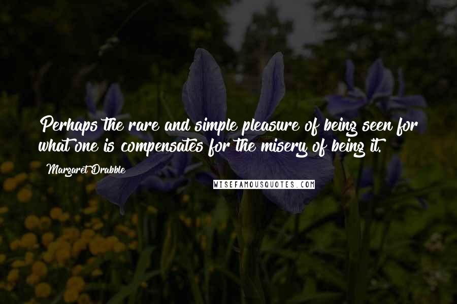 Margaret Drabble Quotes: Perhaps the rare and simple pleasure of being seen for what one is compensates for the misery of being it.